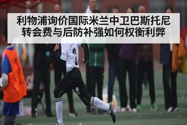 利物浦询价国际米兰中卫巴斯托尼 转会费与后防补强如何权衡利弊 - kaiyun